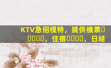 KTV急招模特，提供機票，住宿，日結